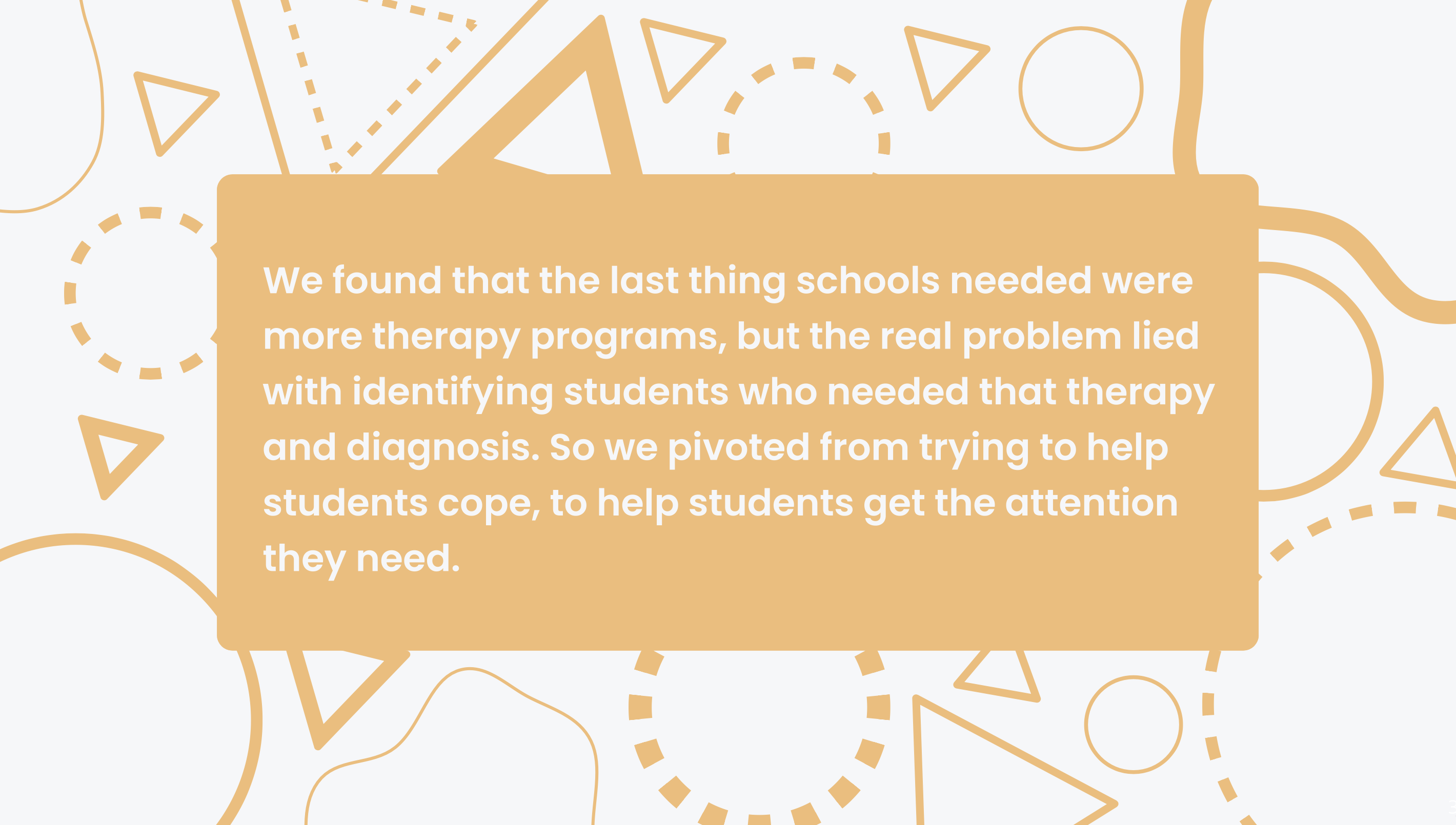 The last thing schools needed were more therapy programs. The real problem lied with identifying students who needed therapy and diagnosis. The team pivoted from helping students cope to helping students get the attention they need.